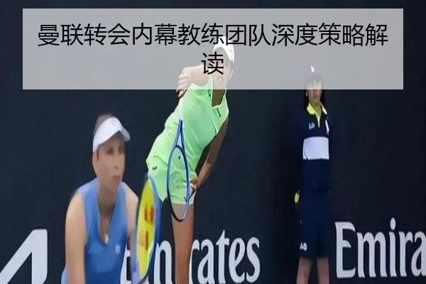 曼联转会内幕教练团队深度策略解读